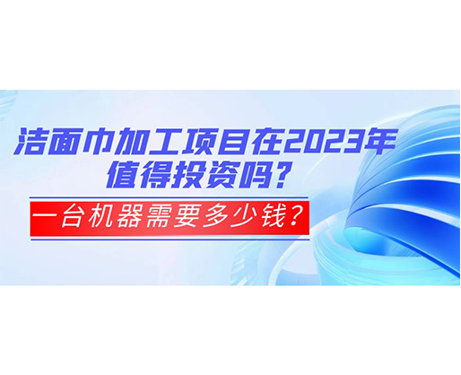 潔面巾加工項目在2023年值得投資嗎？一臺機器需要多少錢？
