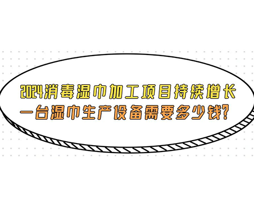 2024消毒濕巾加工項目持續(xù)增長， 一臺濕巾生產(chǎn)設(shè)備需要多少錢