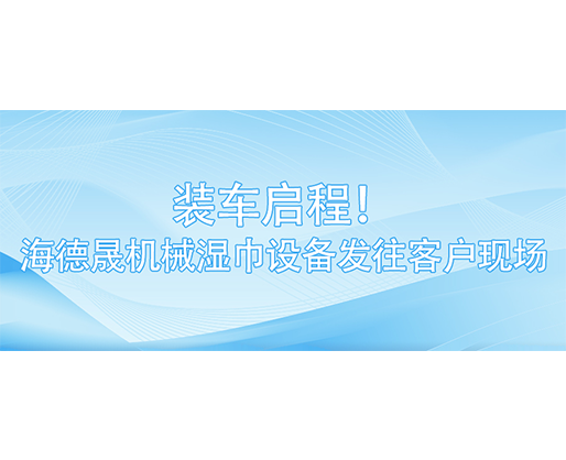 裝車啟程！海德晟機(jī)械濕巾設(shè)備發(fā)往客戶現(xiàn)場(chǎng)